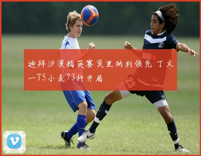 迪拜沙漠精英赛莫里纳利领先 丁文一T5小麦73杆开局