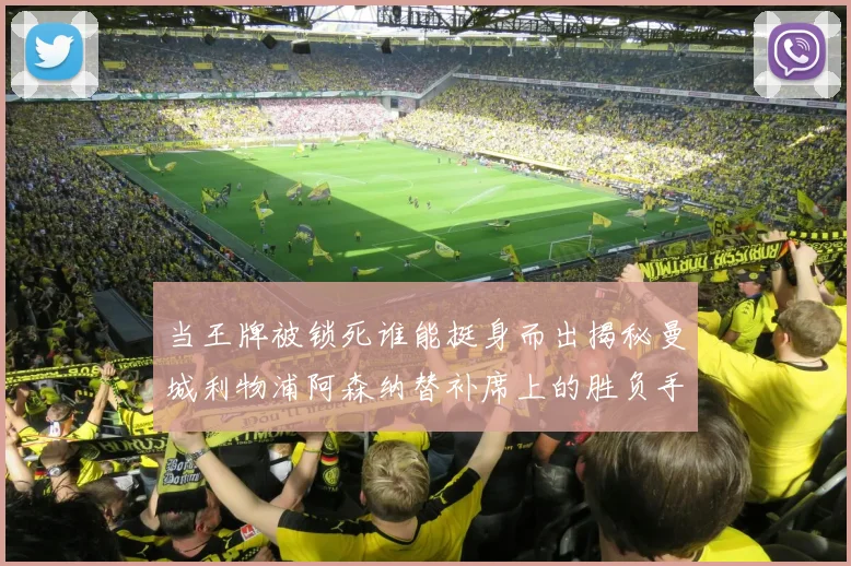 当王牌被锁死谁能挺身而出揭秘曼城利物浦阿森纳替补席上的胜负手情感故事