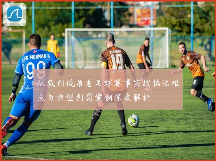 从裁判视角看足球赛事实战执法难点与典型判罚案例深度解析